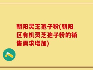 朝阳灵芝孢子粉(朝阳区有机灵芝孢子粉的销售需求增加)