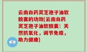 云南白药灵芝孢子油软胶囊的功效(云南白药灵芝孢子油软胶囊：天然抗氧化，调节免疫，助力健康)