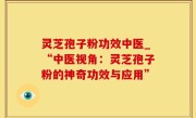 灵芝孢子粉功效中医_“中医视角：灵芝孢子粉的神奇功效与应用”