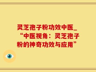 灵芝孢子粉功效中医_“中医视角：灵芝孢子粉的神奇功效与应用”