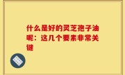 什么是好的灵芝孢子油呢：这几个要素非常关键