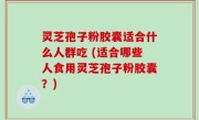 灵芝孢子粉胶囊适合什么人群吃 (适合哪些人食用灵芝孢子粉胶囊？)