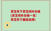 灵芝天下灵芝切片价格(灵芝切片价格一览：灵芝天下最佳选择)