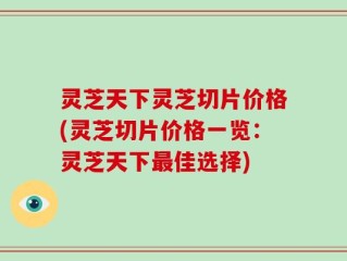 灵芝天下灵芝切片价格(灵芝切片价格一览：灵芝天下最佳选择)