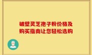 破壁灵芝孢子粉价格及购买指南让您轻松选购