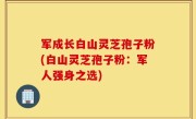 军成长白山灵芝孢子粉(白山灵芝孢子粉：军人强身之选)