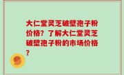 大仁堂灵芝破壁孢子粉价格？了解大仁堂灵芝破壁孢子粉的市场价格？