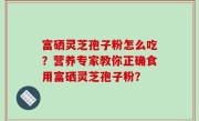 富硒灵芝孢子粉怎么吃？营养专家教你正确食用富硒灵芝孢子粉？