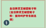 金日牌灵芝破壁鲍子粉(金日牌灵芝破壁鲍子粉：强效呵护养生新选择)