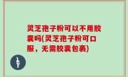 灵芝孢子粉可以不用胶囊吗(灵芝孢子粉可口服，无需胶囊包裹)
