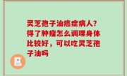 灵芝孢子油癌症病人？得了肿瘤怎么调理身体比较好，可以吃灵芝孢子油吗