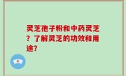 灵芝孢子粉和中药灵芝？了解灵芝的功效和用途？