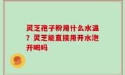 灵芝孢子粉用什么水温？灵芝能直接用开水泡开喝吗