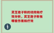 灵芝孢子粉的功效和疗效分析，灵芝孢子粉有哪些作用和疗效