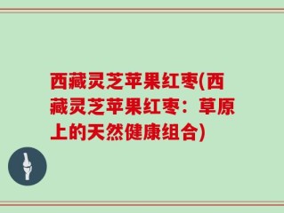西藏灵芝苹果红枣(西藏灵芝苹果红枣：草原上的天然健康组合)