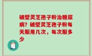 破壁灵芝孢子粉治糖尿病？破壁灵芝孢子粉每天服用几次，每次服多少
