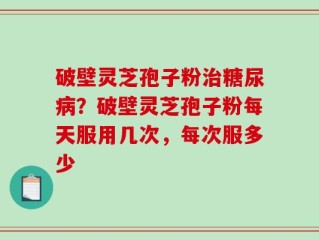 破壁灵芝孢子粉治糖尿病？破壁灵芝孢子粉每天服用几次，每次服多少