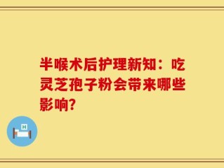 半喉术后护理新知：吃灵芝孢子粉会带来哪些影响？