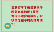 灵芝打不了粉灵芝孢子粉怎么来的呢 (灵芝为何不适合制成粉，粉状灵芝孢子的处理方法？)