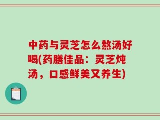 中药与灵芝怎么熬汤好喝(药膳佳品：灵芝炖汤，口感鲜美又养生)