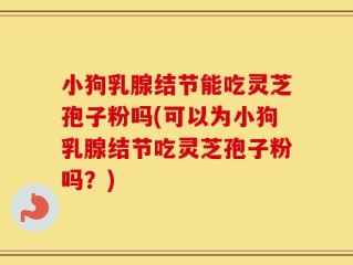 小狗乳腺结节能吃灵芝孢子粉吗(可以为小狗乳腺结节吃灵芝孢子粉吗？)