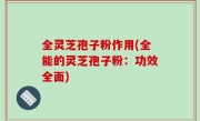 全灵芝孢子粉作用(全能的灵芝孢子粉：功效全面)