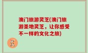 澳门旅游灵芝(澳门旅游圣地灵芝，让你感受不一样的文化之旅)