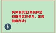 吴佩佩灵芝(吴佩佩坚持服用灵芝多年，亲授健康秘诀)