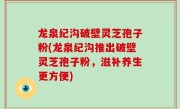 龙泉纪沟破壁灵芝孢子粉(龙泉纪沟推出破壁灵芝孢子粉，滋补养生更方便)