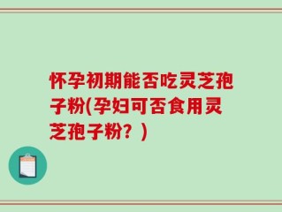 怀孕初期能否吃灵芝孢子粉(孕妇可否食用灵芝孢子粉？)