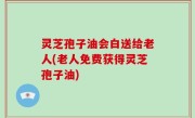 灵芝孢子油会白送给老人(老人免费获得灵芝孢子油)