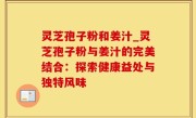灵芝孢子粉和姜汁_灵芝孢子粉与姜汁的完美结合：探索健康益处与独特风味