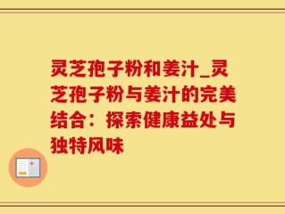 灵芝孢子粉和姜汁_灵芝孢子粉与姜汁的完美结合：探索健康益处与独特风味