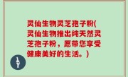 灵仙生物灵芝孢子粉(灵仙生物推出纯天然灵芝孢子粉，愿带您享受健康美好的生活。)