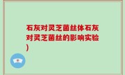 石灰对灵芝菌丝体石灰对灵芝菌丝的影响实验)