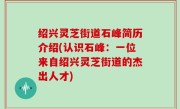 绍兴灵芝街道石峰简历介绍(认识石峰：一位来自绍兴灵芝街道的杰出人才)