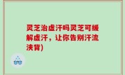 灵芝治虚汗吗灵芝可缓解虚汗，让你告别汗流浃背)