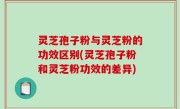 灵芝孢子粉与灵芝粉的功效区别(灵芝孢子粉和灵芝粉功效的差异)