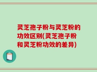 灵芝孢子粉与灵芝粉的功效区别(灵芝孢子粉和灵芝粉功效的差异)