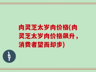 肉灵芝太岁肉价格(肉灵芝太岁肉价格飙升，消费者望而却步)