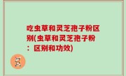 吃虫草和灵芝孢子粉区别(虫草和灵芝孢子粉：区别和功效)