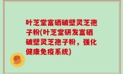 叶芝堂富硒破壁灵芝孢子粉(叶芝堂研发富硒破壁灵芝孢子粉，强化健康免疫系统)
