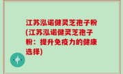 江苏泓诺健灵芝孢子粉(江苏泓诺健灵芝孢子粉：提升免疫力的健康选择)