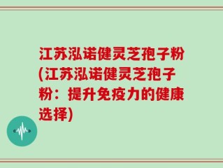 江苏泓诺健灵芝孢子粉(江苏泓诺健灵芝孢子粉：提升免疫力的健康选择)