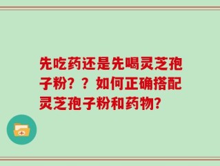 先吃药还是先喝灵芝孢子粉？？如何正确搭配灵芝孢子粉和药物？