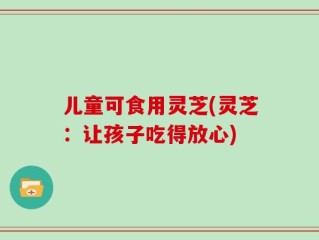 儿童可食用灵芝(灵芝：让孩子吃得放心)