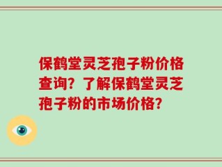 保鹤堂灵芝孢子粉价格查询？了解保鹤堂灵芝孢子粉的市场价格？