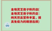 金地灵芝孢子粉药店(金地灵芝孢子粉药店：纯天然且营养丰富，提高免疫力的理想选择)