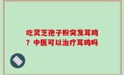 吃灵芝孢子粉突发耳鸣？中医可以治疗耳鸣吗