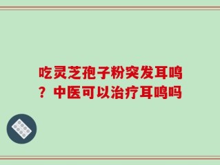 吃灵芝孢子粉突发耳鸣？中医可以治疗耳鸣吗